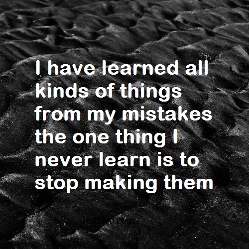 I have learned all kinds of things from my mistakes the one thing I never learn is to stop making them
