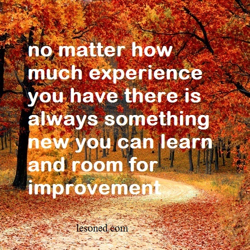no matter how much experience you have there is always something new you can learn and room for improvement