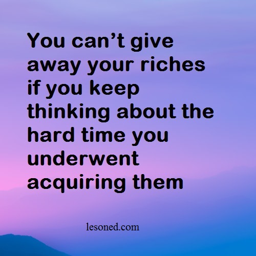 You can’t give away your riches if you keep thinking about the hard time you underwent acquiring them
