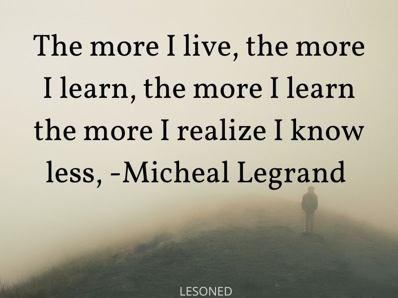 The more I live, the more I learn, the more I learn the more I realize I know less, -Micheal Legrand