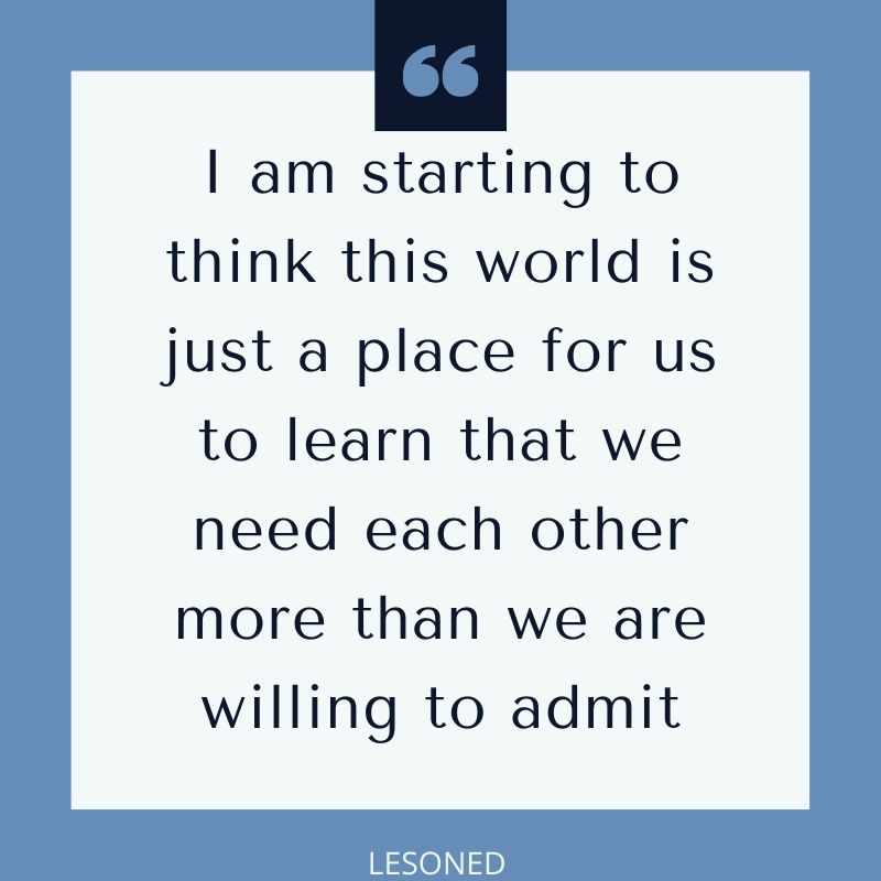 I am starting to think this world is just a place for us to learn that we need each other more than we are willing to admit