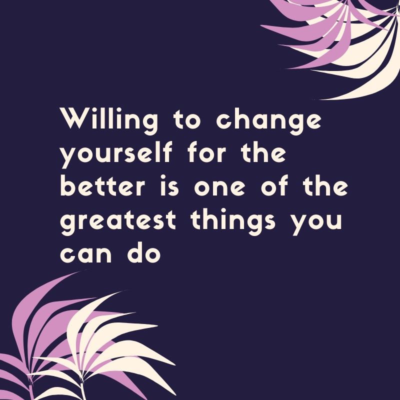 Willing to change your self for the better is one of the greatest things you can do